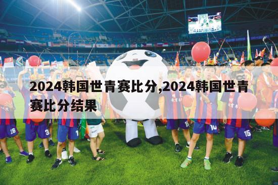 2024韩国世青赛比分,2024韩国世青赛比分结果