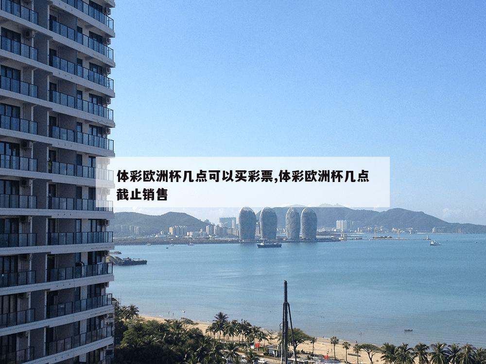 体彩欧洲杯几点可以买彩票,体彩欧洲杯几点截止销售